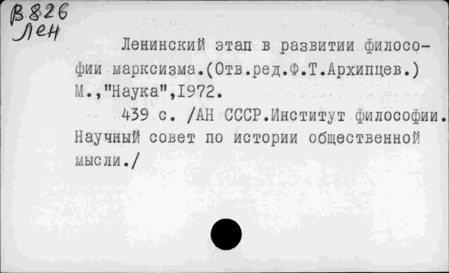 ﻿Ленинский этап в развитии философии марксизма.(Отв.ред.Ф.Т.Архипцев.) М.,’’Наука", 1972.
439 с. /АН СССР.Институт философии. Научный совет по истории общественной мысли./